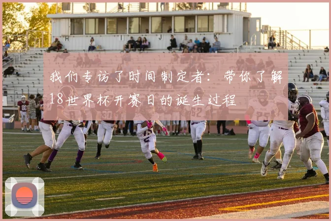 我们专访了时间制定者：带你了解18世界杯开赛日的诞生过程