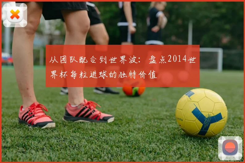 从团队配合到世界波：盘点2014世界杯每粒进球的独特价值