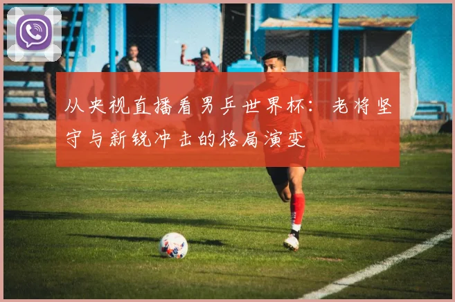 从央视直播看男乒世界杯：老将坚守与新锐冲击的格局演变