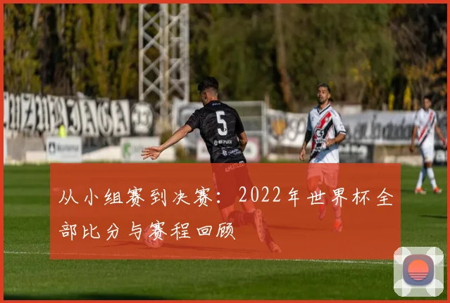 从小组赛到决赛：2022年世界杯全部比分与赛程回顾