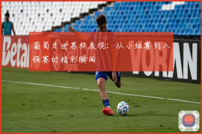 葡萄牙世界杯表现：从小组赛到八强赛的精彩瞬间