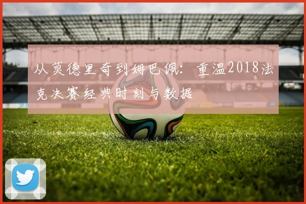从莫德里奇到姆巴佩：重温2018法克决赛经典时刻与数据