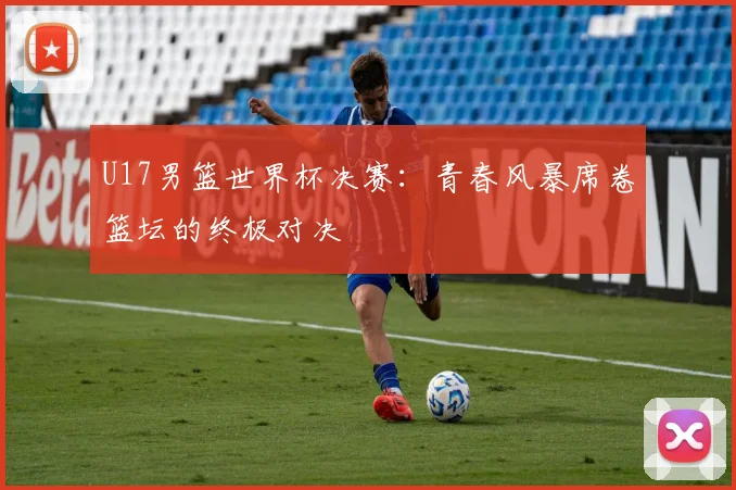 U17男篮世界杯决赛：青春风暴席卷篮坛的终极对决