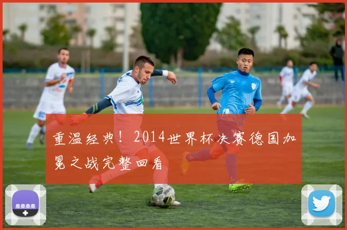 重温经典！2014世界杯决赛德国加冕之战完整回看